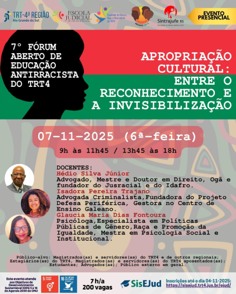 O card divulga o 7º Fórum Aberto de Educação Antirracista do TRT4, com o tema “Apropriação cultural: entre o reconhecimento e a invisibilização”. O evento será realizado em 7 de novembro de 2025 (sexta-feira), das 9h às 11h45 e das 13h45 às 18h, no Tribunal Regional do Trabalho da 4ª Região (TRT4), em Porto Alegre. A arte utiliza tons de verde, vermelho, laranja e marrom, com formas inspiradas em elementos gráficos africanos. No canto esquerdo superior, estão os logotipos do TRT-4, Escola Judicial, Coletivo de Servidoras Negras e Servidores Negros, Comitê de Equidade de Gênero, Raça e Diversidade, e Sintrajufe/RS, além do selo “Evento presencial”. Na parte central, aparecem as informações principais do evento, destacando o título em letras maiúsculas e coloridas. Logo abaixo, há fotos circulares dos três docentes: Hédio Silva Júnior, advogado, mestre e doutor em Direito, Ogã e fundador do Jurracial e do Idafro. Isadora Pereira Trajano, advogada criminalista, fundadora do Projeto Defesa Periférica e gestora no Centro de Ensino Galeano. Glaucia Maria Dias Fontoura, psicóloga, especialista em políticas públicas de gênero, raça e promoção da igualdade, e mestra em Psicologia Social e Institucional. O público-alvo inclui magistrados(as), servidores(as), estagiários(as), estudantes, advogados(as) e o público externo em geral. Na parte inferior, o card informa que o evento oferece 200 vagas e que as inscrições vão até 4 de novembro de 2025, pelo site da Escola Judicial do TRT4 (SisEJud).