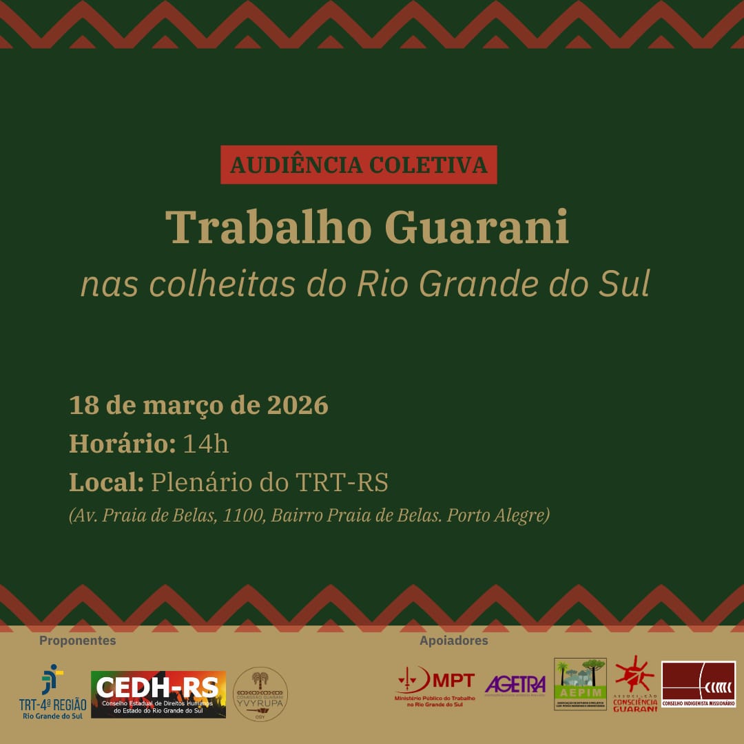 Card com as seguintes informações:
Audiência Coletiva
Trabalho Guarani nas colheitas do Rio Grande do Sul
18 de março de 2026
14h
Plenário do Tribunal Regional do Trabalho da 4ª Região
Av. Praia de Belas, 1100 – Porto Alegre
Proponentes: TRT-4ª Região, CEDH-RS, VYrupa
Apoiadores: MPT, AGETRA, AEPIM, Consciência Guarani, CIMI