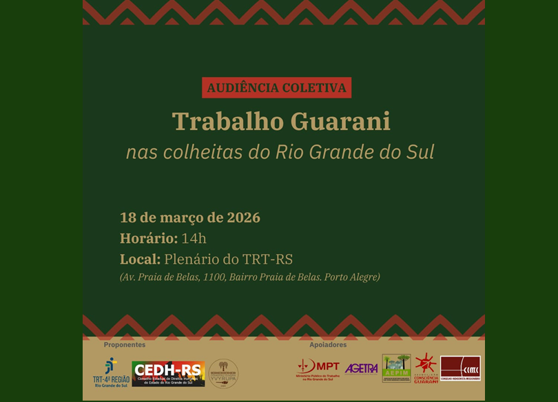 Card com as seguintes informações:
Audiência Coletiva
Trabalho Guarani nas colheitas do Rio Grande do Sul
18 de março de 2026
14h
Plenário do Tribunal Regional do Trabalho da 4ª Região
Av. Praia de Belas, 1100 – Porto Alegre
Proponentes: TRT-4ª Região, CEDH-RS, VYrupa
Apoiadores: MPT, AGETRA, AEPIM, Consciência Guarani, CIMI
