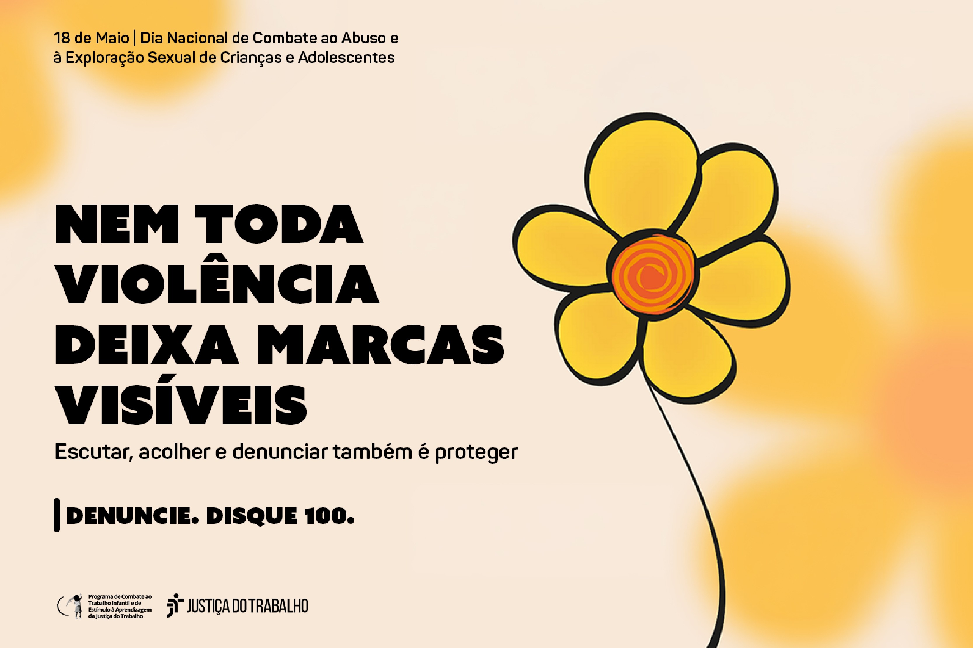 Arte institucional em tons de amarelo claro com uma flor amarela de miolo alaranjado estilizada. O texto principal em destaque diz: "NEM TODA VIOLÊNCIA DEIXA MARCAS VISÍVEIS". Abaixo, lê-se: "Escutar, acolher e denunciar também é proteger". No topo, indica o dia 18 de Maio como o Dia Nacional de Combate ao Abuso e à Exploração Sexual de Crianças e Adolescentes. Na base, há o canal de denúncias "DENUNCIE. DISQUE 100." ao lado das assinaturas visuais da Justiça do Trabalho.