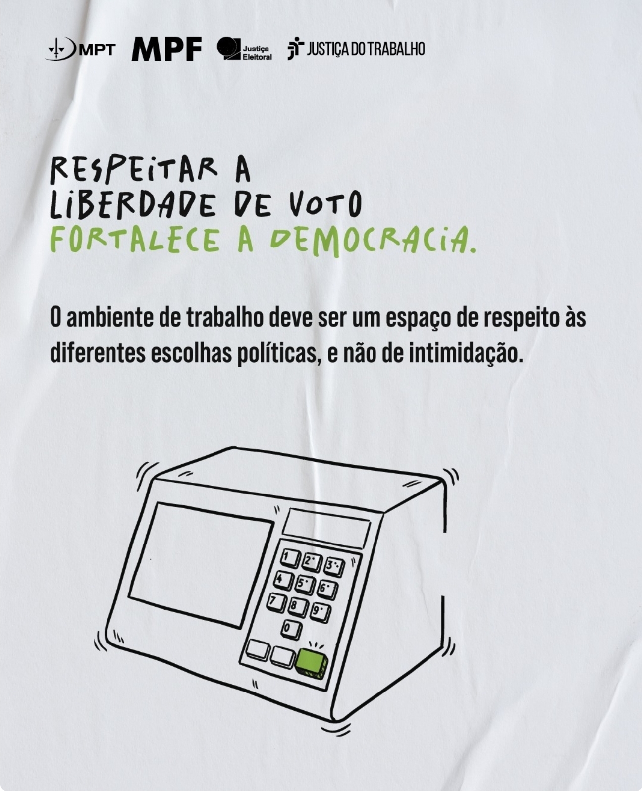 Desenho de urna eletrônica. Acima, há a frase, em letras pretas e verdes: Respeitar a liberdade de voto fortalece a democracia. O ambiente de trabalho deve ser um espaço de respeito às diferente escolhas políticas; e não de intimidação. Na parte superior da imagem, há as logomargas do MPT, MPF, Justiça Eleitoral e Justiça do Trabalho.