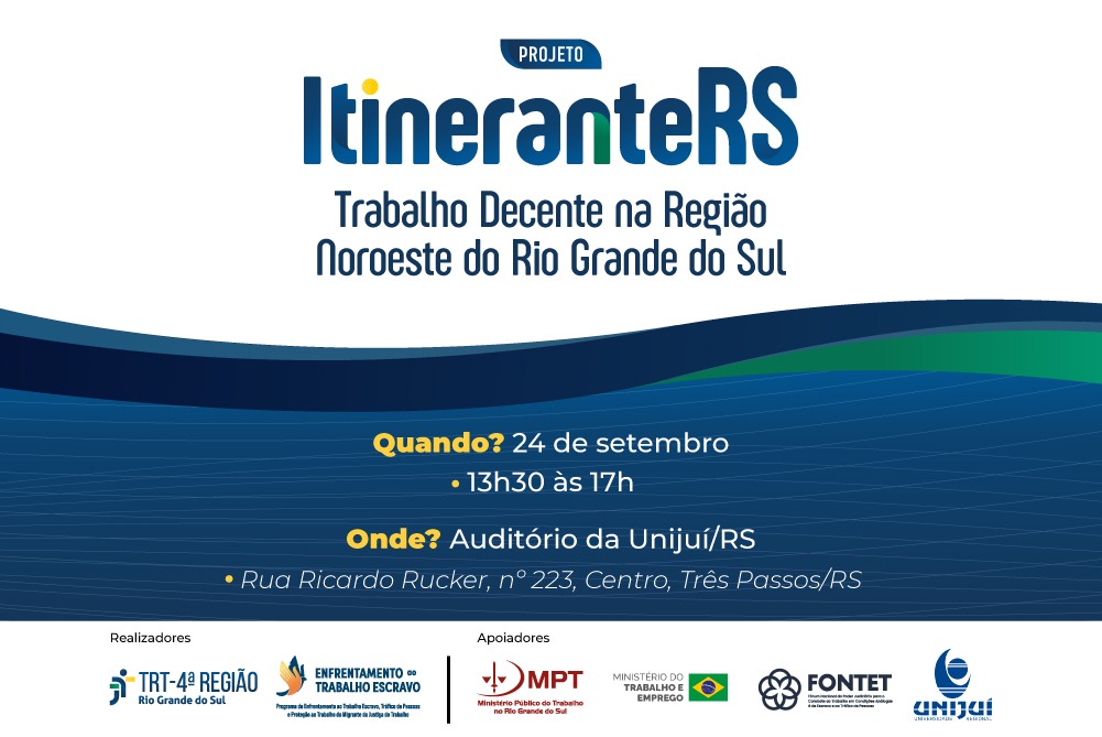 Cartaz promocional do Projeto ItineranteRS: Trabalho Decente na Região Noroeste do Rio Grande do Sul.

Data e Horário: 24 de setembro, das 13h30 às 17h.

Local: Auditório da Unijuí/RS (Rua Ricardo Rucker, nº 223, Centro, Três Passos/RS).

Realizadores: TRT-4ª Região e Programa de Enfrentamento ao Trabalho Escravo.

Apoiadores: MPT no RS, Ministério do Trabalho e Emprego, e FONTET.

A imagem traz fundo branco e azul com formas onduladas na parte inferior.