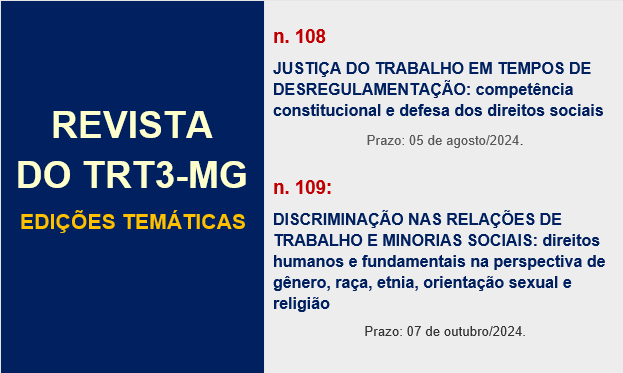 Revista do TRT3-MG. Edições temáticas. Ediçao n. 108:
JUSTIÇA DO TRABALHO EM TEMPOS DE DESREGULAMENTAÇÃO: competência constitucional e defesa dos direitos sociais. Prazo: 05 de agosto/2024. Edição n. 109: DISCRIMINAÇÃO NAS RELAÇÕES DE TRABALHO E MINORIAS SOCIAIS: direitos humanos e fundamentais na perspectiva de gênero, raça, etnia, orientação sexual e religião. Prazo: 07 de outubro/2024